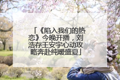 《陷入我们的热恋》今晚开播，刘浩存王安宇心动攻略奔赴纯暧盛夏