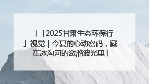 「2025甘肃生态环保行」视觉｜今夏的心动密码，藏在冰沟河的潋滟波光里