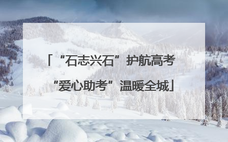 “石志兴石”护航高考 “爱心助考”温暖全城