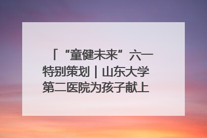 “童健未来”六一特别策划｜山东大学第二医院为孩子献上“童心处方”