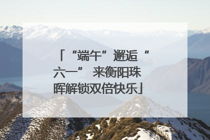 “端午”邂逅“六一” 来衡阳珠晖解锁双倍快乐