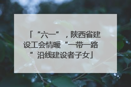 “六一”，陕西省建设工会情暖“一带一路”沿线建设者子女