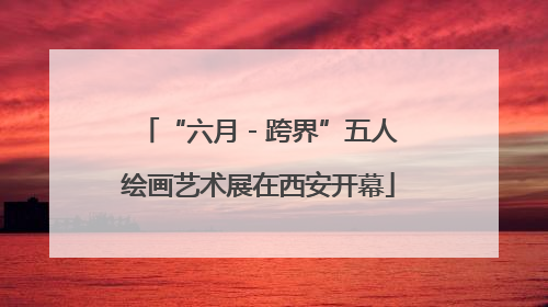 “六月 - 跨界”五人绘画艺术展在西安开幕