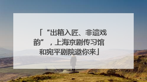 “出箱入匠、非遗戏韵”，上海京剧传习馆和宛平剧院邀你来