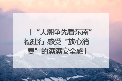 “大潮争先看东南”福建行 感受“放心消费”的满满安全感
