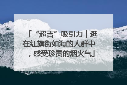 “超吉”吸引力｜逛在红旗街如海的人群中，感受珍贵的烟火气