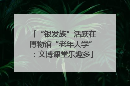 “银发族”活跃在博物馆“老年大学”：文博课堂乐趣多