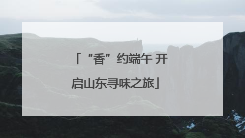 “香”约端午 开启山东寻味之旅