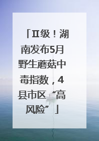 Ⅱ级！湖南发布5月野生蘑菇中毒指数，4县市区“高风险”