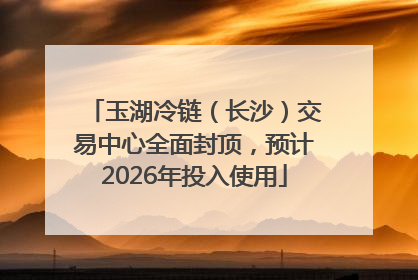 玉湖冷链（长沙）交易中心全面封顶，预计2026年投入使用