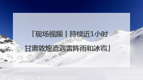 现场视频丨持续近1小时 甘肃敦煌遭遇雷阵雨和冰雹