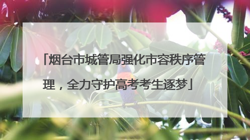 烟台市城管局强化市容秩序管理，全力守护高考考生逐梦