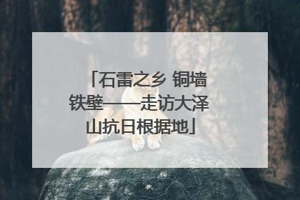 石雷之乡 铜墙铁壁——走访大泽山抗日根据地