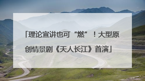 理论宣讲也可“燃”！大型原创情景剧《天人长江》首演