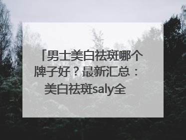 男士美白祛斑哪个牌子好？最新汇总：美白祛斑saly全网十大品牌