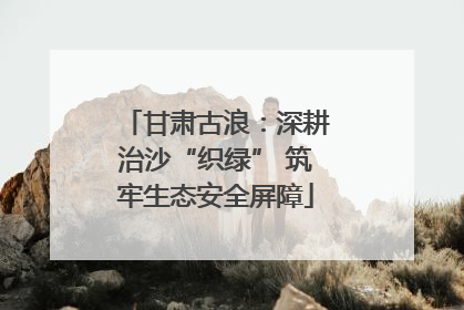 甘肃古浪：深耕治沙“织绿” 筑牢生态安全屏障