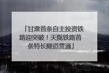 甘肃首条自主投资铁路迎突破！天陇铁路首条特长隧道贯通