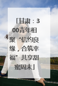 甘肃：300青年相聚“信约良缘，合筑幸福”共享甜蜜周末