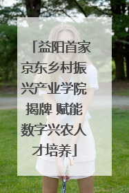 益阳首家京东乡村振兴产业学院揭牌 赋能数字兴农人才培养