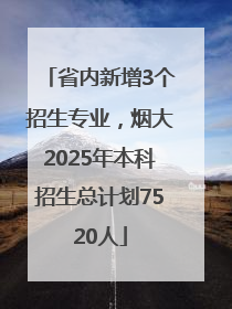 省内新增3个招生专业，烟大2025年本科招生总计划7520人