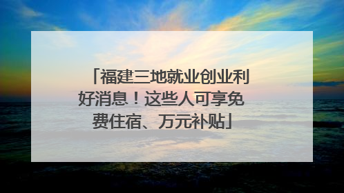 福建三地就业创业利好消息！这些人可享免费住宿、万元补贴