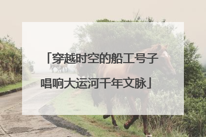 穿越时空的船工号子唱响大运河千年文脉