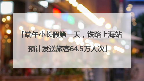 端午小长假第一天，铁路上海站预计发送旅客64.5万人次