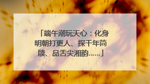 端午潮玩天心：化身明朝打更人、探千年简牍、品舌尖湘韵……