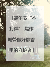 端午节“不打烊” 焦作城管做好粽香里的守护者