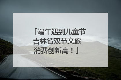 端午遇到儿童节 吉林省双节文旅消费创新高！