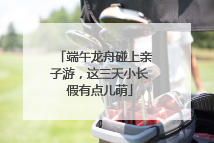端午龙舟碰上亲子游，这三天小长假有点儿萌