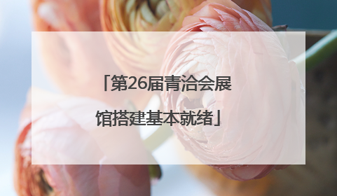 第26届青洽会展馆搭建基本就绪
