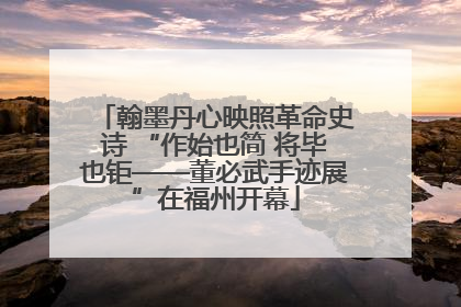 翰墨丹心映照革命史诗 “作始也简 将毕也钜——董必武手迹展”在福州开幕