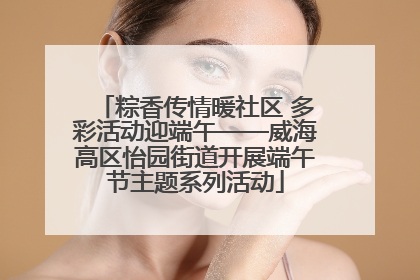 粽香传情暖社区 多彩活动迎端午——威海高区怡园街道开展端午节主题系列活动