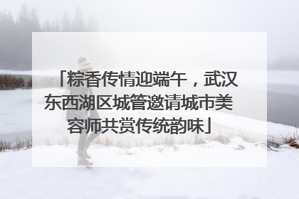 粽香传情迎端午，武汉东西湖区城管邀请城市美容师共赏传统韵味