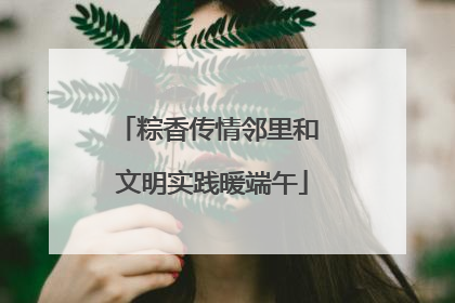 粽香传情邻里和 文明实践暖端午