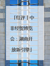红评丨中非经贸博览会：湖南开放新引擎