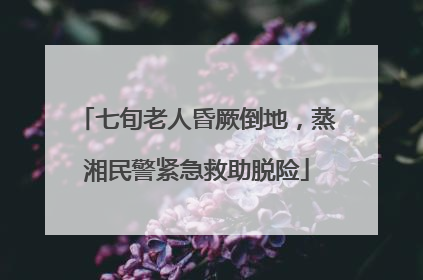 七旬老人昏厥倒地，蒸湘民警紧急救助脱险