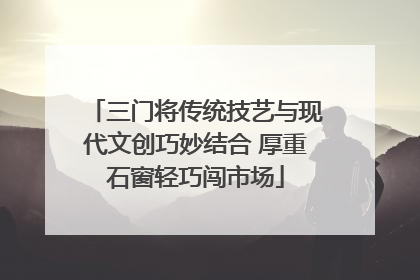 三门将传统技艺与现代文创巧妙结合 厚重石窗轻巧闯市场