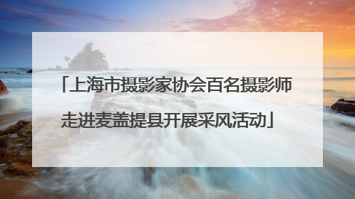 上海市摄影家协会百名摄影师走进麦盖提县开展采风活动