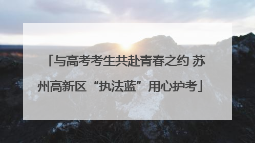 与高考考生共赴青春之约 苏州高新区“执法蓝”用心护考