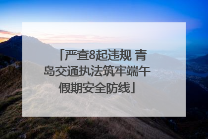 严查8起违规 青岛交通执法筑牢端午假期安全防线