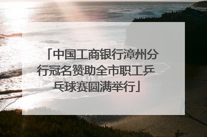 中国工商银行漳州分行冠名赞助全市职工乒乓球赛圆满举行