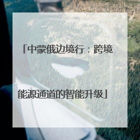 中蒙俄边境行：跨境能源通道的智能升级