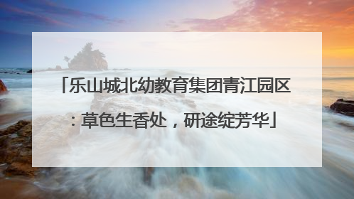 乐山城北幼教育集团青江园区：草色生香处，研途绽芳华