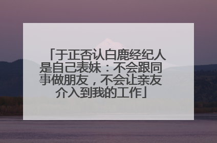 于正否认白鹿经纪人是自己表妹：不会跟同事做朋友，不会让亲友介入到我的工作