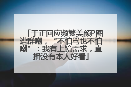 于正回应频繁美颜P图遭群嘲，“不怕骂也不怕嘲”：我有上镜需求，直播没有本人好看