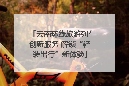 云南环线旅游列车创新服务 解锁“轻装出行”新体验