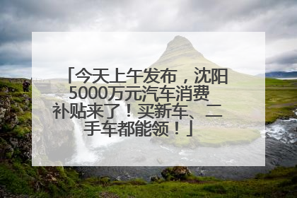 今天上午发布，沈阳5000万元汽车消费补贴来了！买新车、二手车都能领！