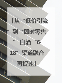 从“低价引流”到“即时零售” 白酒“6·18”渠道融合再提速